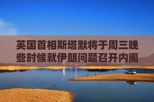 英国首相斯塔默将于周三晚些时候就伊朗问题召开内阁办公厅简报室会议
