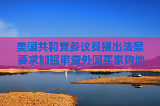 美国共和党参议员提出法案 要求加强审查外国买家购地