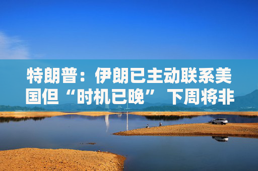 特朗普：伊朗已主动联系美国但“时机已晚” 下周将非常重要