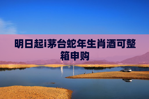明日起i茅台蛇年生肖酒可整箱申购