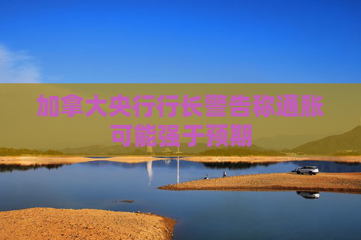 加拿大央行行长警告称通胀可能强于预期