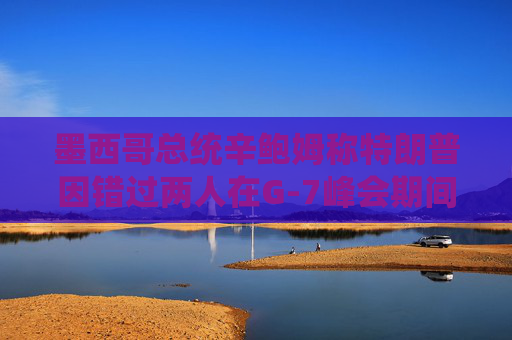 墨西哥总统辛鲍姆称特朗普因错过两人在G-7峰会期间的双边会晤而致歉
