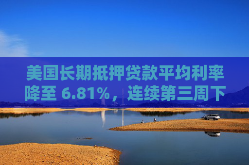 美国长期抵押贷款平均利率降至 6.81%，连续第三周下降