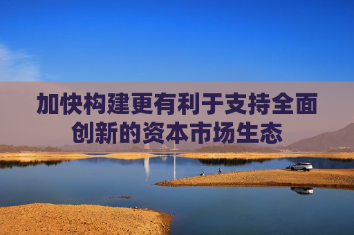 加快构建更有利于支持全面创新的资本市场生态