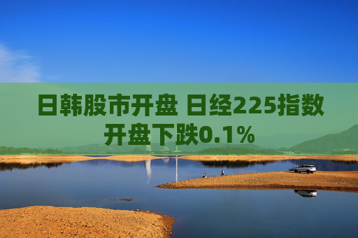 日韩股市开盘 日经225指数开盘下跌0.1%