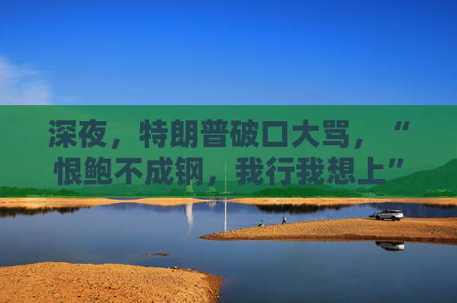 深夜，特朗普破口大骂，“恨鲍不成钢，我行我想上”
