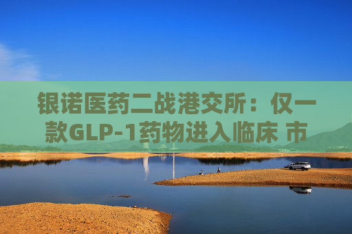银诺医药二战港交所：仅一款GLP-1药物进入临床 市场竞争日益激烈独木能否撑起46亿估值？
