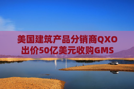美国建筑产品分销商QXO出价50亿美元收购GMS