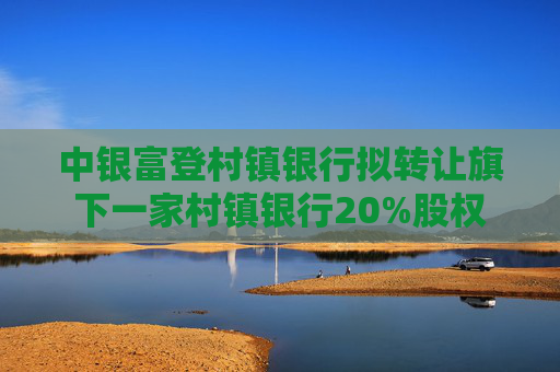 中银富登村镇银行拟转让旗下一家村镇银行20%股权
