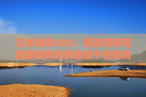 日本制铁CEO：美政府持有美国钢铁的黄金股不会影响管理自由