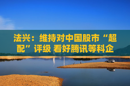 法兴：维持对中国股市“超配”评级 看好腾讯等科企“7巨人”前景