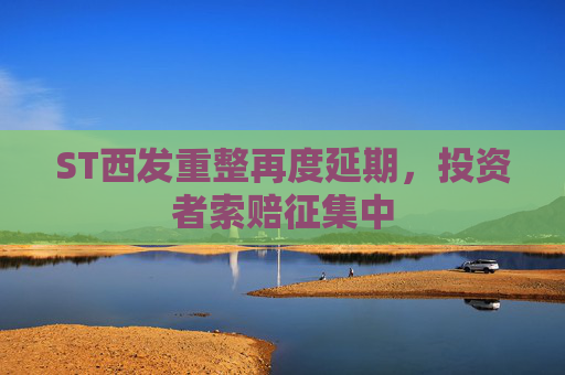 ST西发重整再度延期，投资者索赔征集中