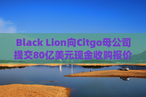 Black Lion向Citgo母公司提交80亿美元现金收购报价