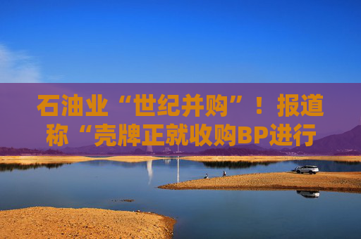 石油业“世纪并购”！报道称“壳牌正就收购BP进行初步谈判”