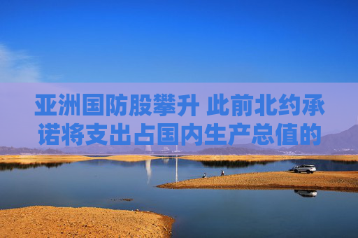 亚洲国防股攀升 此前北约承诺将支出占国内生产总值的5%