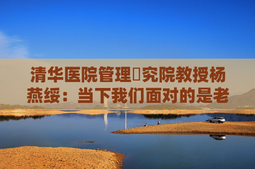 清华医院管理硏究院教授杨燕绥：当下我们面对的是老年人和机器人，把这两者处理好，我们就可以面对未来