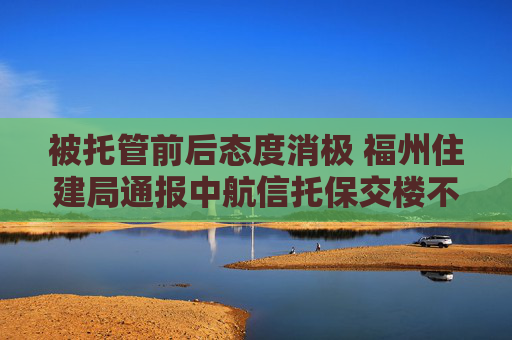 被托管前后态度消极 福州住建局通报中航信托保交楼不作为