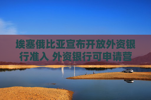 埃塞俄比亚宣布开放外资银行准入 外资银行可申请营业许可