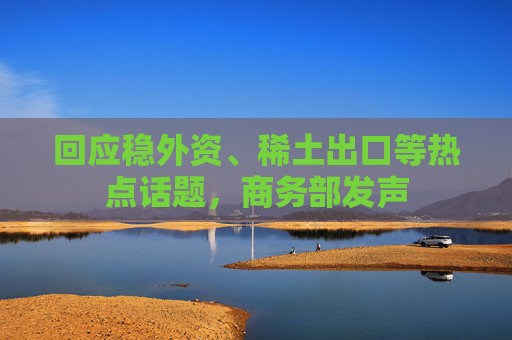 回应稳外资、稀土出口等热点话题，商务部发声