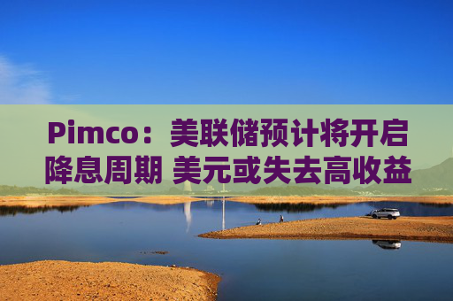 Pimco：美联储预计将开启降息周期 美元或失去高收益货币地位