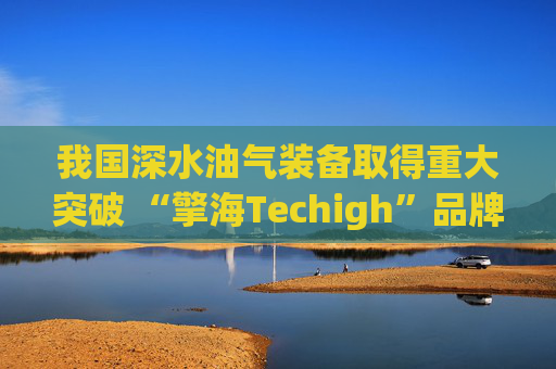 我国深水油气装备取得重大突破 “擎海Techigh”品牌发布