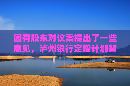 因有股东对议案提出了一些意见，泸州银行定增计划暂缓审议