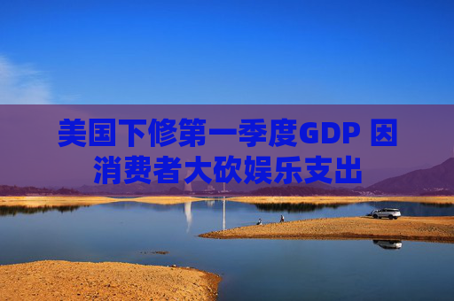 美国下修第一季度GDP 因消费者大砍娱乐支出