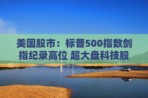 美国股市：标普500指数剑指纪录高位 超大盘科技股领涨