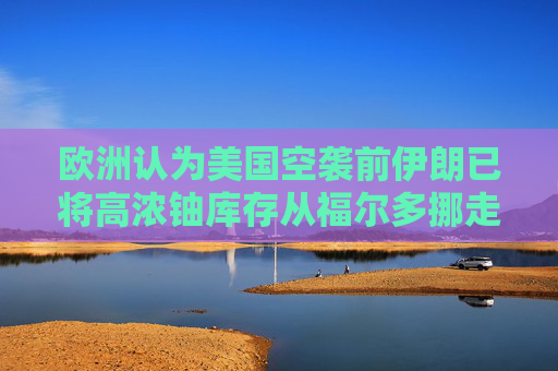 欧洲认为美国空袭前伊朗已将高浓铀库存从福尔多挪走