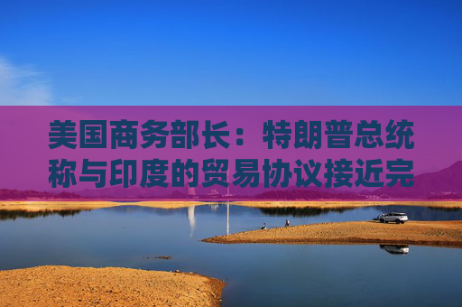 美国商务部长：特朗普总统称与印度的贸易协议接近完成