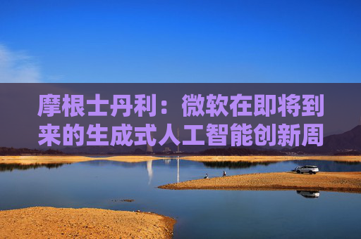摩根士丹利：微软在即将到来的生成式人工智能创新周期中处于有利地位