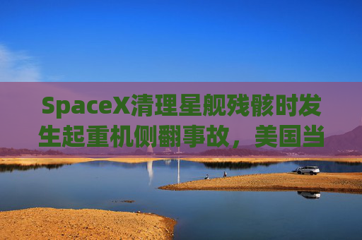 SpaceX清理星舰残骸时发生起重机侧翻事故，美国当局展开调查