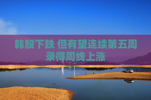 韩股下跌 但有望连续第五周录得周线上涨