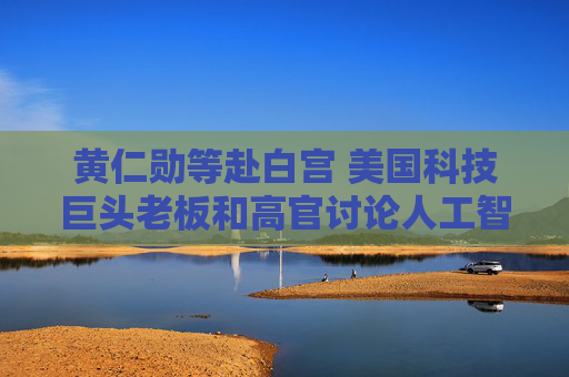 黄仁勋等赴白宫 美国科技巨头老板和高官讨论人工智能基础设施需求