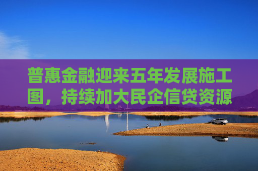 普惠金融迎来五年发展施工图，持续加大民企信贷资源投入