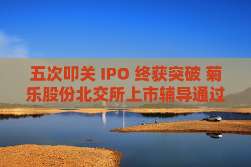 五次叩关 IPO 终获突破 菊乐股份北交所上市辅导通过验收