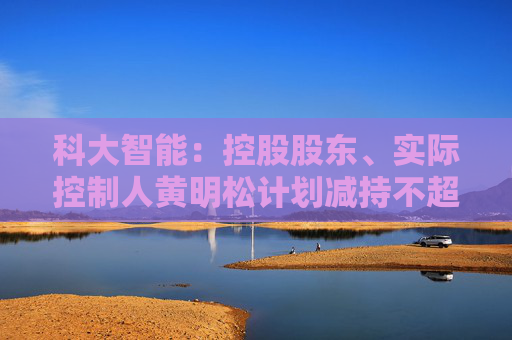 科大智能：控股股东、实际控制人黄明松计划减持不超过3%公司股份