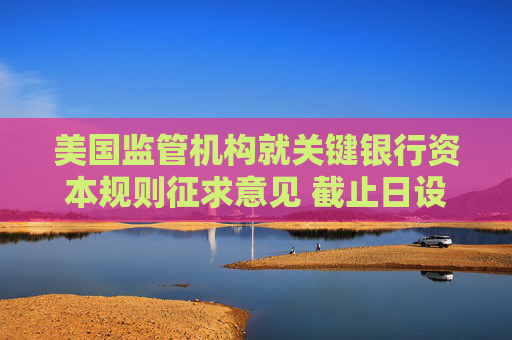 美国监管机构就关键银行资本规则征求意见 截止日设在8月26日
