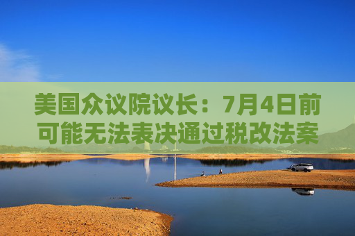 美国众议院议长：7月4日前可能无法表决通过税改法案