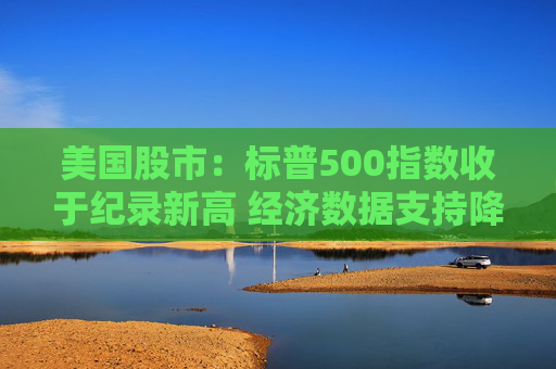 美国股市：标普500指数收于纪录新高 经济数据支持降息预期