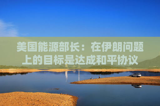 美国能源部长：在伊朗问题上的目标是达成和平协议