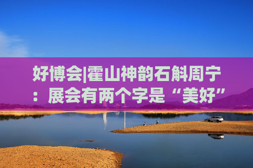 好博会|霍山神韵石斛周宁：展会有两个字是“美好”，也是我们特别向往的状态