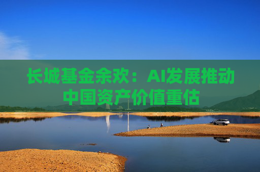 长城基金余欢：AI发展推动中国资产价值重估