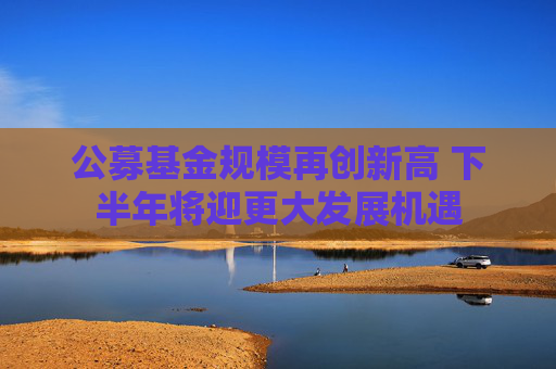 公募基金规模再创新高 下半年将迎更大发展机遇