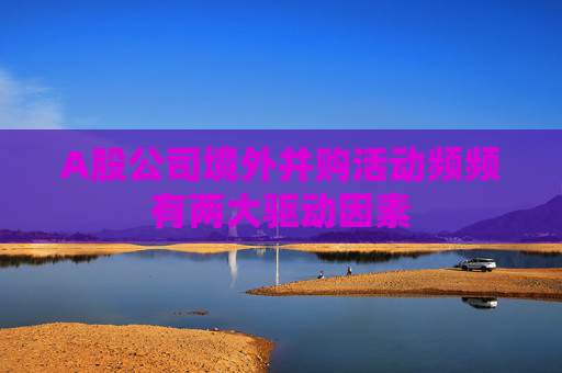 A股公司境外并购活动频频有两大驱动因素