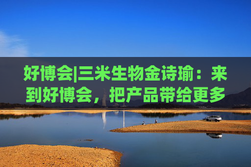好博会|三米生物金诗瑜：来到好博会，把产品带给更多消费者