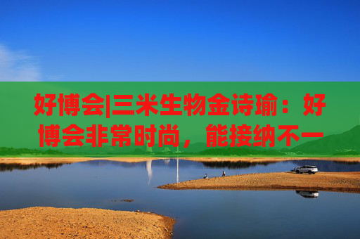 好博会|三米生物金诗瑜：好博会非常时尚，能接纳不一样的人群