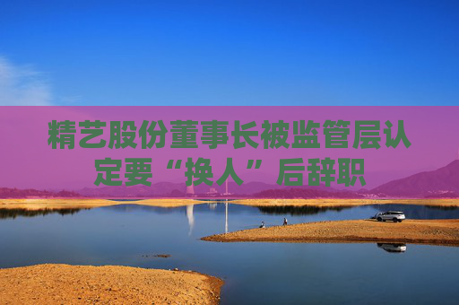 精艺股份董事长被监管层认定要“换人”后辞职