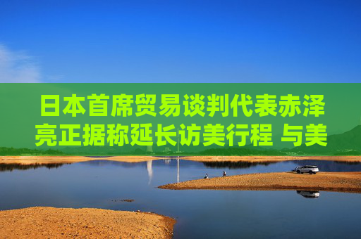 日本首席贸易谈判代表赤泽亮正据称延长访美行程 与美方官员进一步展开贸易谈判