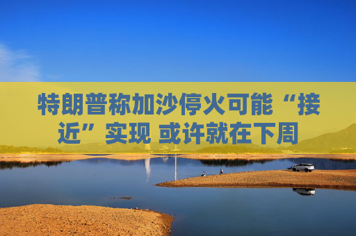 特朗普称加沙停火可能“接近”实现 或许就在下周